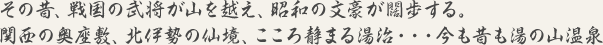 その昔、戦国の武将が山を越え、昭和の文豪が闊歩する。関西の奥座敷、北伊勢の仙境、こころ静まる湯治・・・今も昔も湯の山温泉